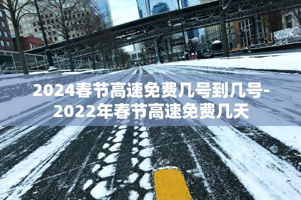 2024春节高速免费几号到几号-2022年春节高速免费几天