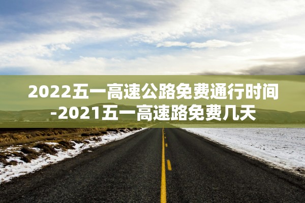 2022五一高速公路免费通行时间-2021五一高速路免费几天