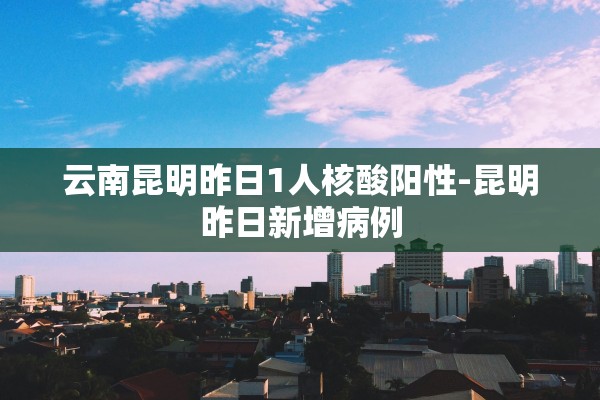 云南昆明昨日1人核酸阳性-昆明昨日新增病例
