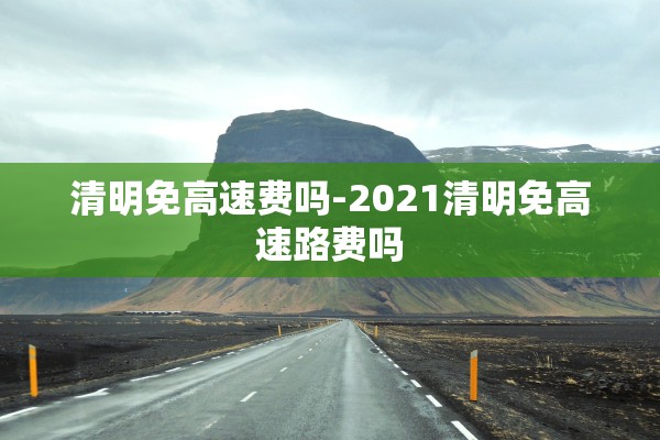清明免高速费吗-2021清明免高速路费吗