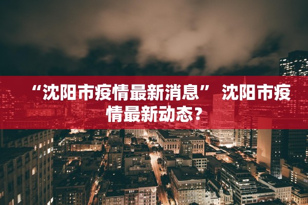 “沈阳市疫情最新消息	” 沈阳市疫情最新动态？