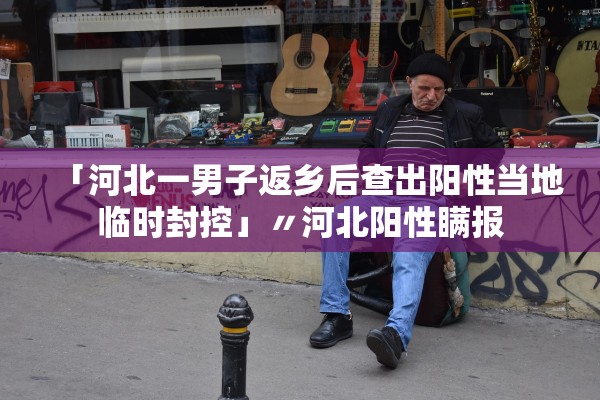 「河北一男子返乡后查出阳性当地临时封控」〃河北阳性瞒报