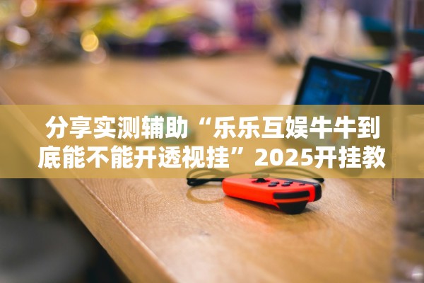 分享实测辅助“乐乐互娱牛牛到底能不能开透视挂	”2025开挂教程步骤