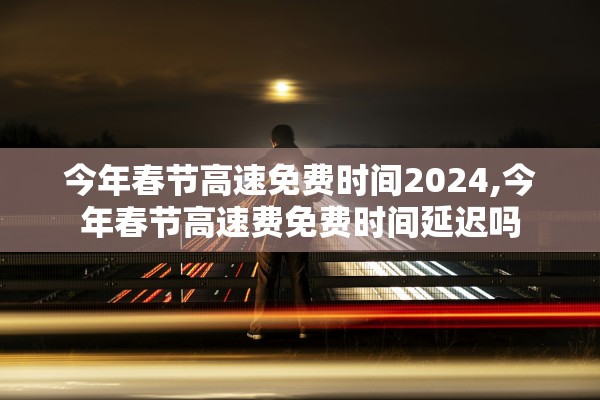 今年春节高速免费时间2024,今年春节高速费免费时间延迟吗