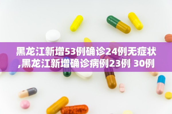 黑龙江新增53例确诊24例无症状,黑龙江新增确诊病例23例 30例无症状