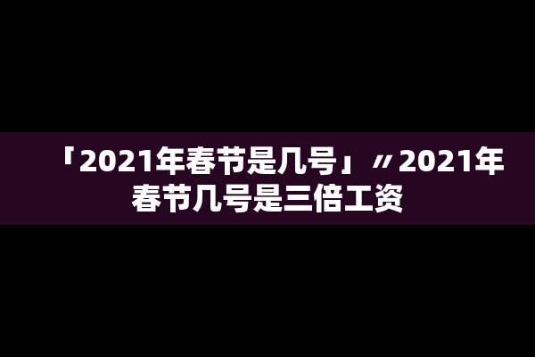 「2021年春节是几号」〃2021年春节几号是三倍工资