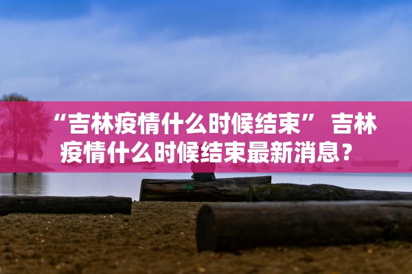 “吉林疫情什么时候结束” 吉林疫情什么时候结束最新消息？