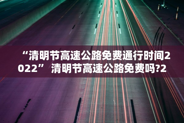 “清明节高速公路免费通行时间2022	” 清明节高速公路免费吗?2022？