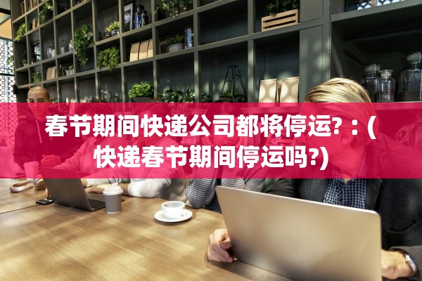 春节期间快递公司都将停运?︰(快递春节期间停运吗?)