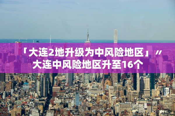 「大连2地升级为中风险地区」〃大连中风险地区升至16个