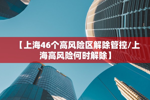 【上海46个高风险区解除管控/上海高风险何时解除】