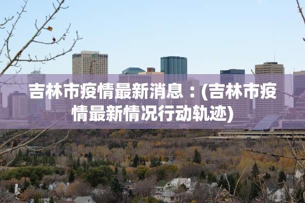 吉林市疫情最新消息︰(吉林市疫情最新情况行动轨迹)
