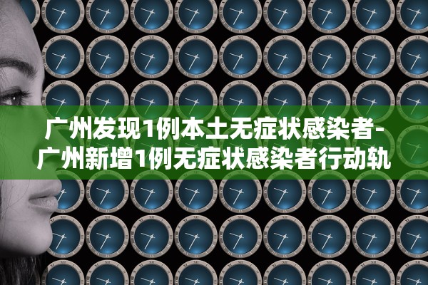 广州发现1例本土无症状感染者-广州新增1例无症状感染者行动轨迹