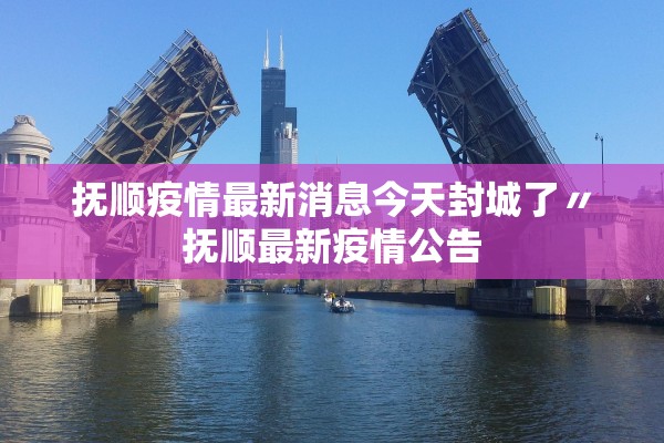 抚顺疫情最新消息今天封城了〃抚顺最新疫情公告