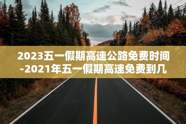 2023五一假期高速公路免费时间-2021年五一假期高速免费到几号