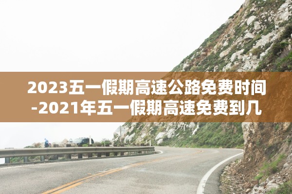2023五一假期高速公路免费时间-2021年五一假期高速免费到几号