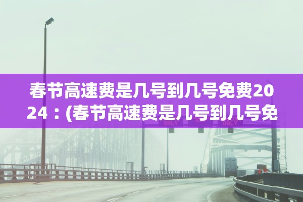 春节高速费是几号到几号免费2024︰(春节高速费是几号到几号免费2024年)