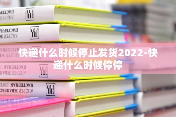快递什么时候停止发货2022-快递什么时候停停