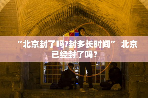 “北京封了吗?封多长时间	” 北京已经封了吗？