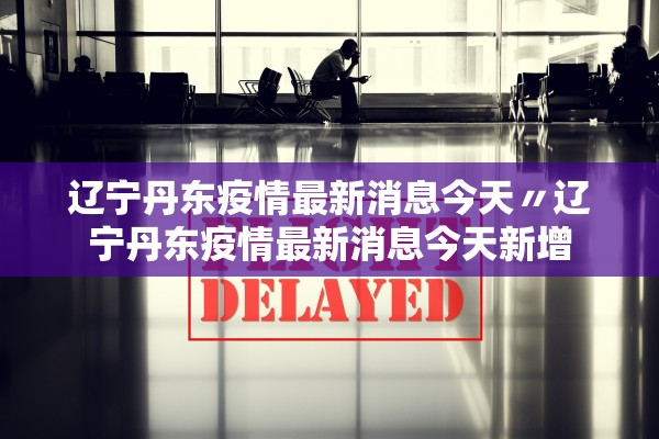 辽宁丹东疫情最新消息今天〃辽宁丹东疫情最新消息今天新增