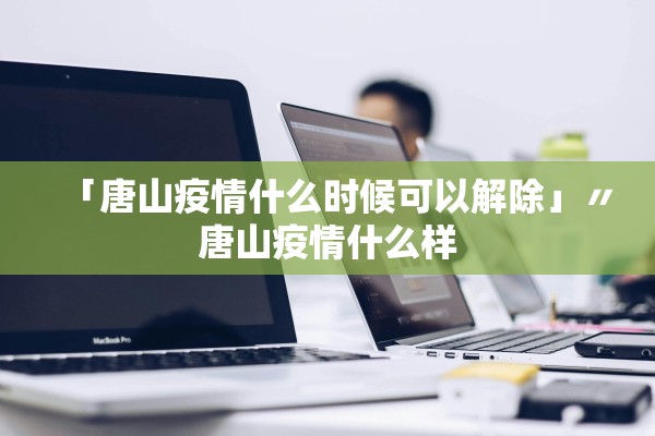 「唐山疫情什么时候可以解除」〃唐山疫情什么样