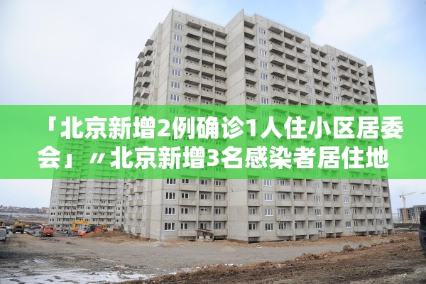 「北京新增2例确诊1人住小区居委会」〃北京新增3名感染者居住地
