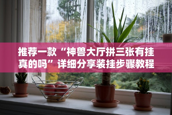 推荐一款“神兽大厅拼三张有挂真的吗	”详细分享装挂步骤教程