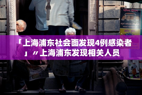「上海浦东社会面发现4例感染者」〃上海浦东发现相关人员
