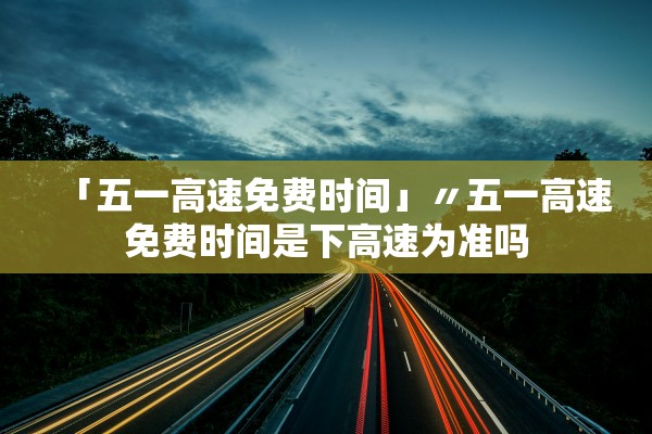 「五一高速免费时间」〃五一高速免费时间是下高速为准吗