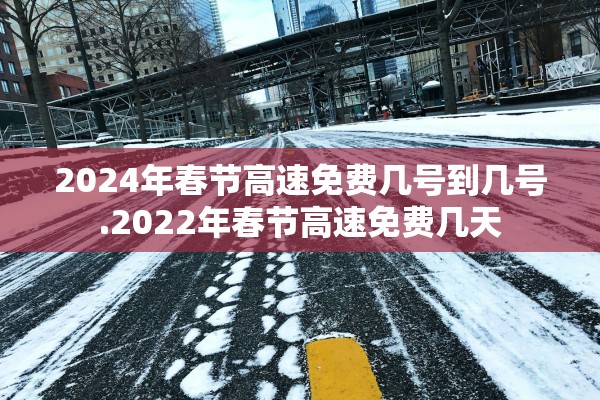 2024年春节高速免费几号到几号.2022年春节高速免费几天