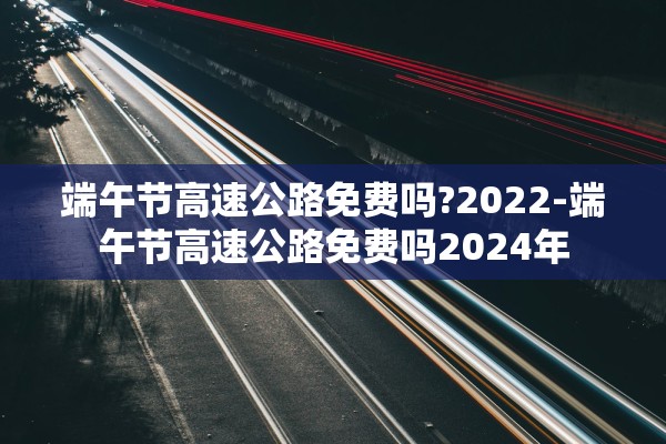 端午节高速公路免费吗?2022-端午节高速公路免费吗2024年