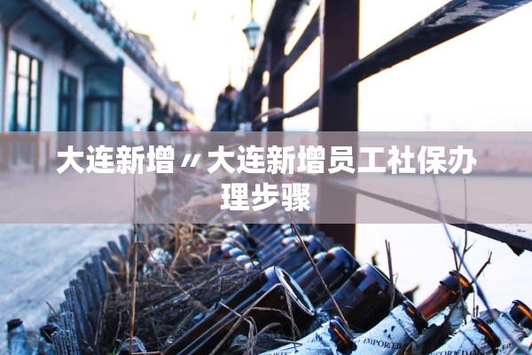 大连新增〃大连新增员工社保办理步骤