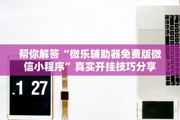 帮你解答“微乐辅助器免费版微信小程序	”真实开挂技巧分享