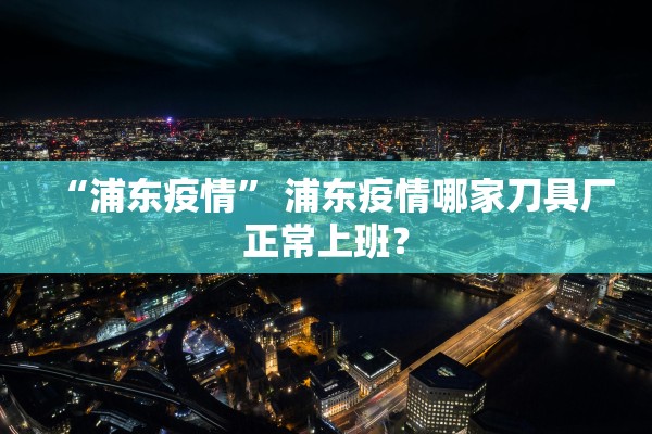 “浦东疫情” 浦东疫情哪家刀具厂正常上班？