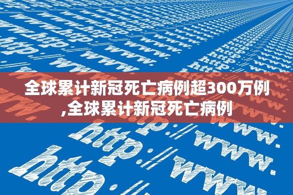 全球累计新冠死亡病例超300万例,全球累计新冠死亡病例