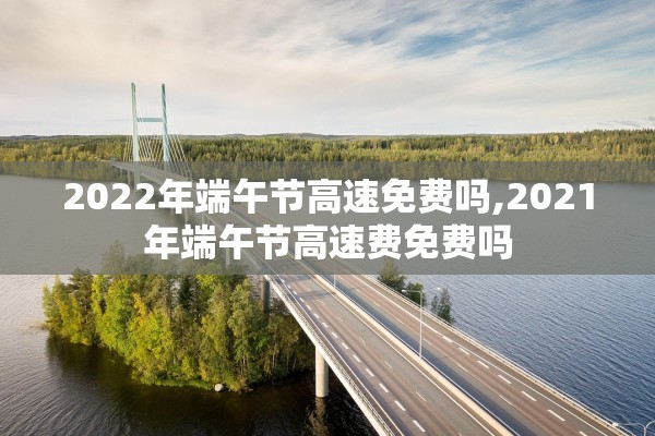 2022年端午节高速免费吗,2021年端午节高速费免费吗