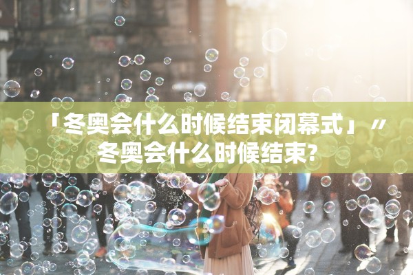 「冬奥会什么时候结束闭幕式」〃冬奥会什么时候结束?