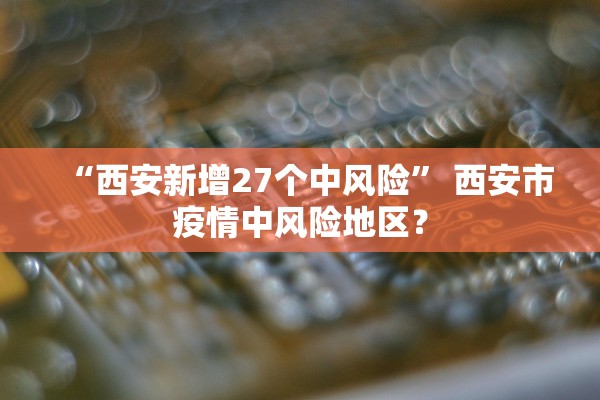 “西安新增27个中风险” 西安市疫情中风险地区？