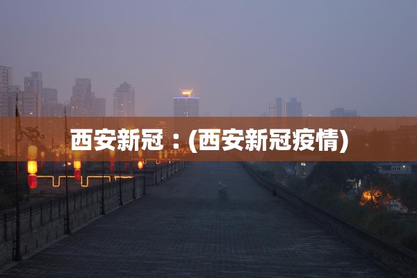 西安新冠︰(西安新冠疫情)