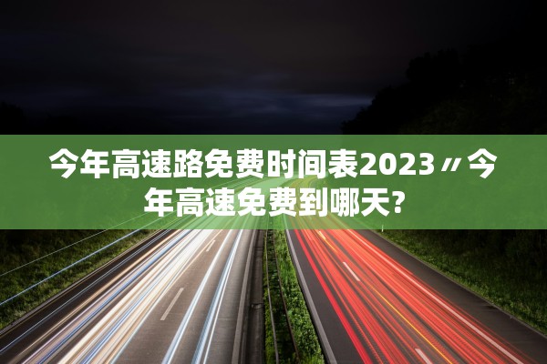 今年高速路免费时间表2023〃今年高速免费到哪天?