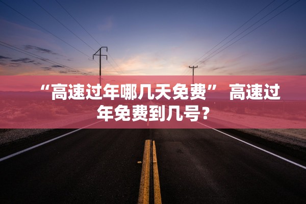 “高速过年哪几天免费” 高速过年免费到几号？