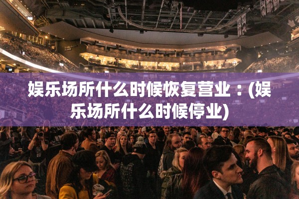 娱乐场所什么时候恢复营业︰(娱乐场所什么时候停业)