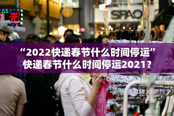 “2022快递春节什么时间停运	” 快递春节什么时间停运2021？