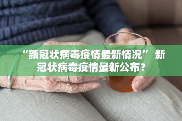 “新冠状病毒疫情最新情况” 新 冠状病毒疫情最新公布？