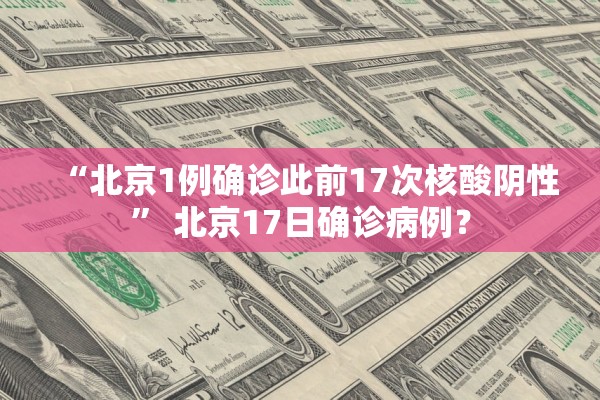 “北京1例确诊此前17次核酸阴性” 北京17日确诊病例？
