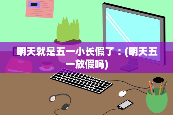 明天就是五一小长假了︰(明天五一放假吗)