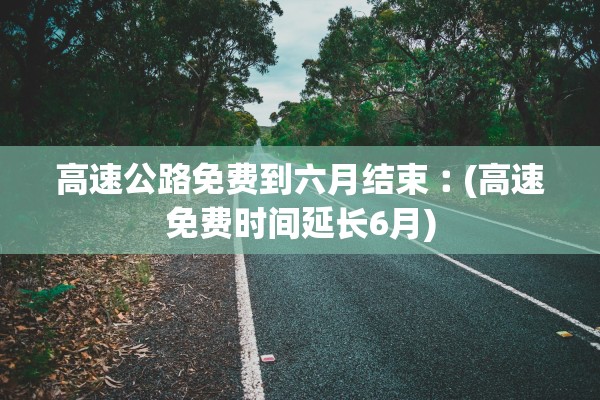 高速公路免费到六月结束︰(高速免费时间延长6月)