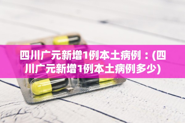 四川广元新增1例本土病例︰(四川广元新增1例本土病例多少)