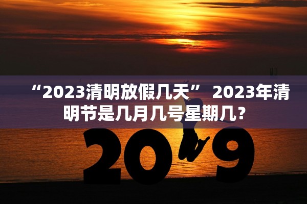 “2023清明放假几天” 2023年清明节是几月几号星期几？