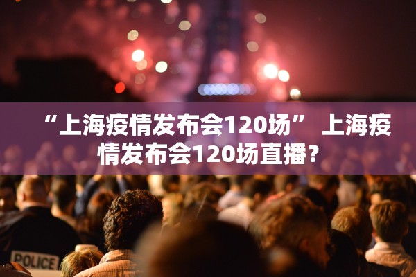 “上海疫情发布会120场” 上海疫情发布会120场直播？